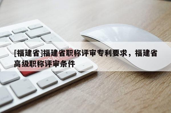 [福建省]福建省職稱評審專利要求，福建省高級職稱評審條件