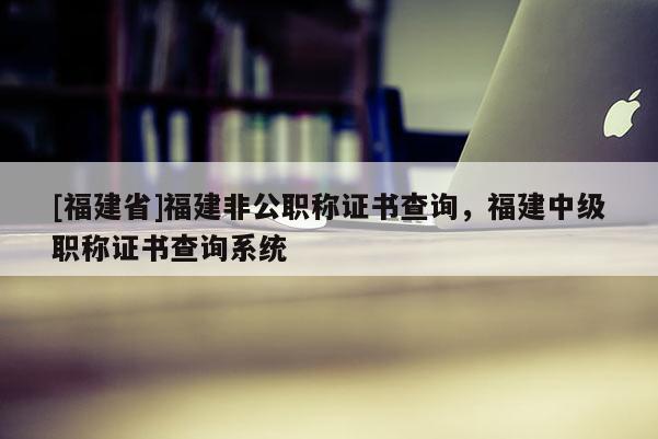 [福建省]福建非公職稱證書查詢，福建中級職稱證書查詢系統(tǒng)