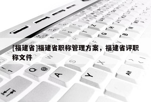 [福建省]福建省職稱管理方案，福建省評(píng)職稱文件