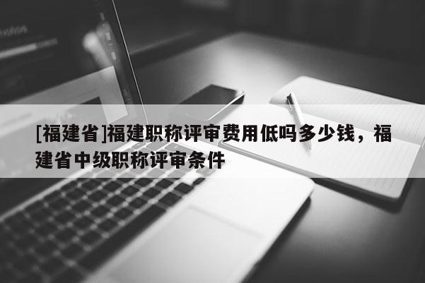 [福建省]福建職稱評(píng)審費(fèi)用低嗎多少錢，福建省中級(jí)職稱評(píng)審條件