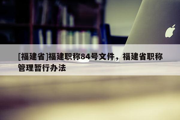 [福建省]福建職稱84號文件，福建省職稱管理暫行辦法