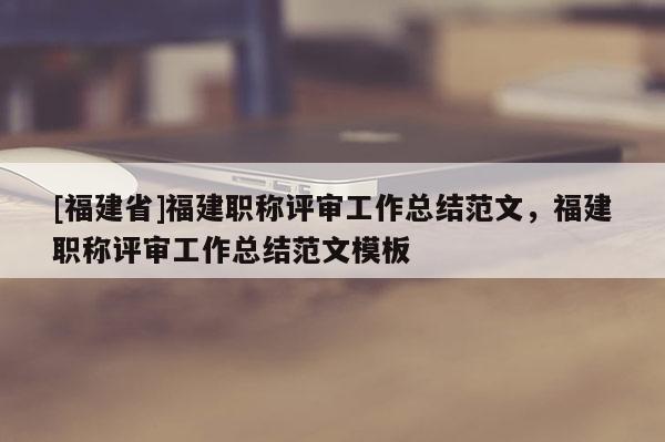 [福建省]福建職稱評審工作總結(jié)范文，福建職稱評審工作總結(jié)范文模板