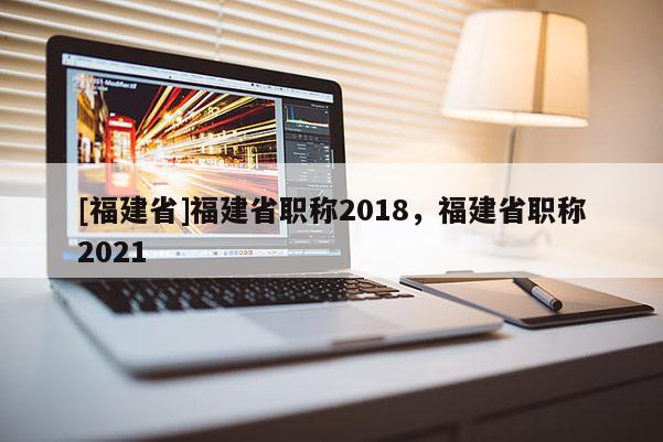 [福建省]福建省職稱2018，福建省職稱2021