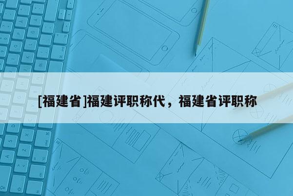 [福建省]福建評(píng)職稱代，福建省評(píng)職稱