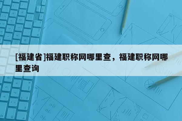 [福建省]福建職稱網(wǎng)哪里查，福建職稱網(wǎng)哪里查詢