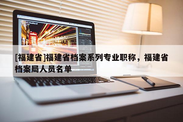 [福建省]福建省檔案系列專業(yè)職稱，福建省檔案局人員名單