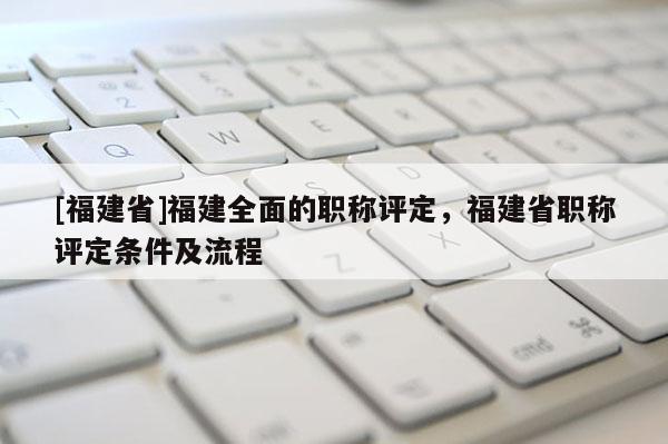 [福建省]福建全面的職稱評定，福建省職稱評定條件及流程