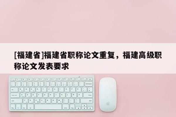 [福建省]福建省職稱論文重復，福建高級職稱論文發(fā)表要求