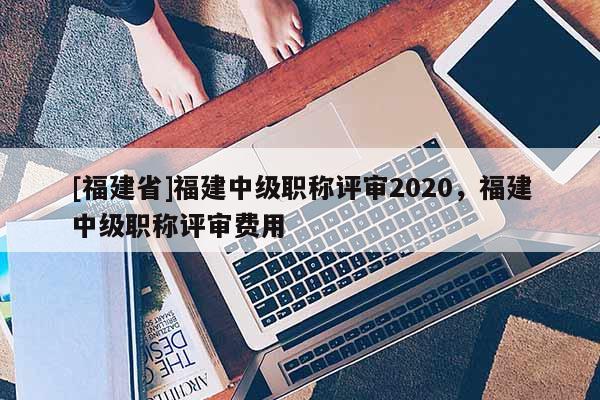 [福建省]福建中級職稱評審2020，福建中級職稱評審費用