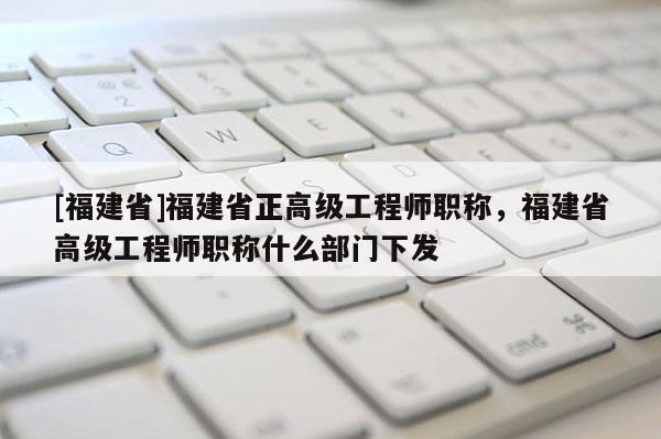 [福建省]福建省正高級(jí)工程師職稱，福建省高級(jí)工程師職稱什么部門(mén)下發(fā)