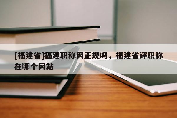 [福建省]福建職稱網(wǎng)正規(guī)嗎，福建省評(píng)職稱在哪個(gè)網(wǎng)站