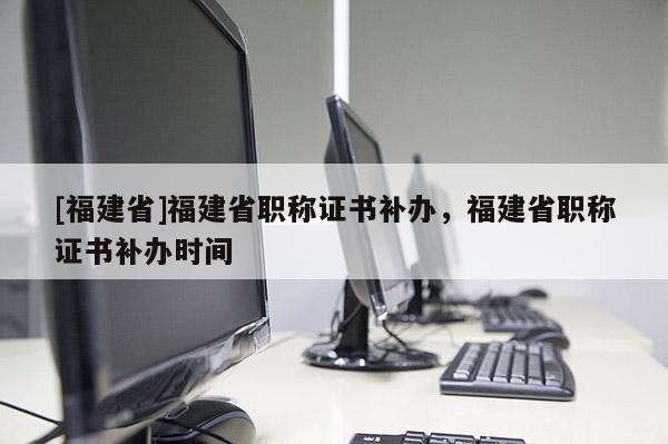 [福建省]福建省職稱證書補辦，福建省職稱證書補辦時間