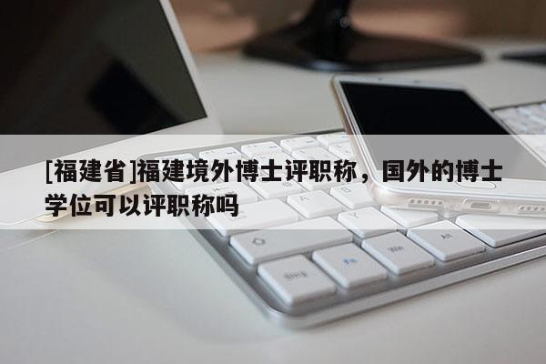 [福建省]福建境外博士評職稱，國外的博士學位可以評職稱嗎