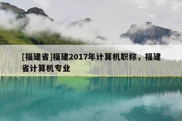 [福建省]福建2017年計(jì)算機(jī)職稱(chēng)，福建省計(jì)算機(jī)專(zhuān)業(yè)