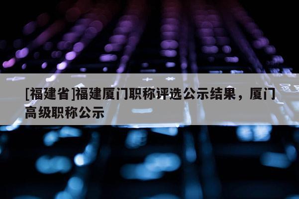 [福建省]福建廈門職稱評(píng)選公示結(jié)果，廈門高級(jí)職稱公示