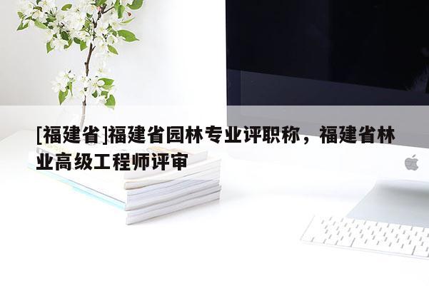 [福建省]福建省園林專業(yè)評職稱，福建省林業(yè)高級工程師評審