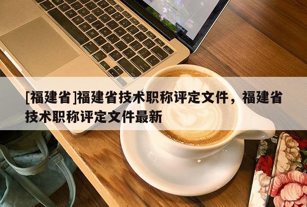 [福建省]福建省技術職稱評定文件，福建省技術職稱評定文件最新