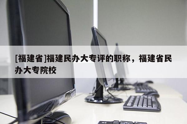 [福建省]福建民辦大專評的職稱，福建省民辦大專院校