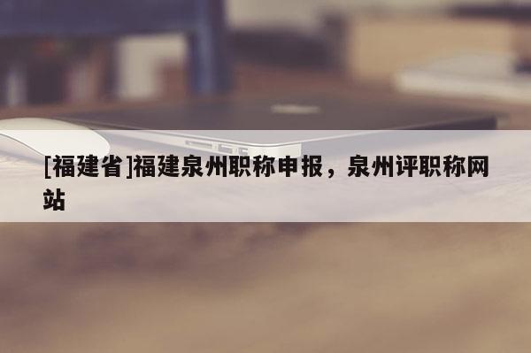 [福建省]福建泉州職稱申報，泉州評職稱網(wǎng)站