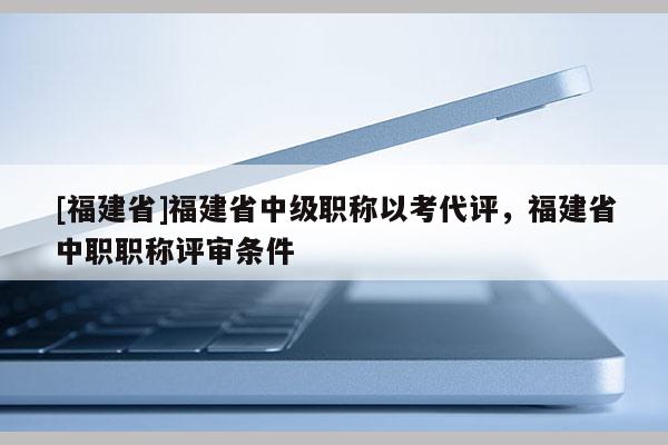 [福建省]福建省中級(jí)職稱以考代評(píng)，福建省中職職稱評(píng)審條件