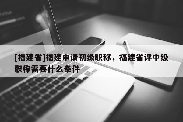 [福建省]福建申請初級職稱，福建省評中級職稱需要什么條件