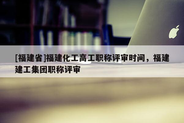 [福建省]福建化工高工職稱評審時間，福建建工集團職稱評審