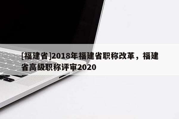 [福建省]2018年福建省職稱(chēng)改革，福建省高級(jí)職稱(chēng)評(píng)審2020