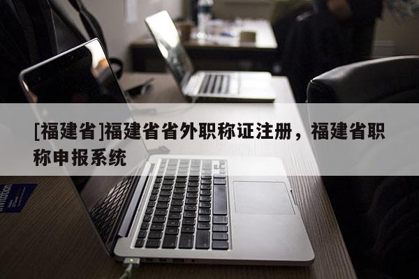 [福建省]福建省省外職稱證注冊(cè)，福建省職稱申報(bào)系統(tǒng)