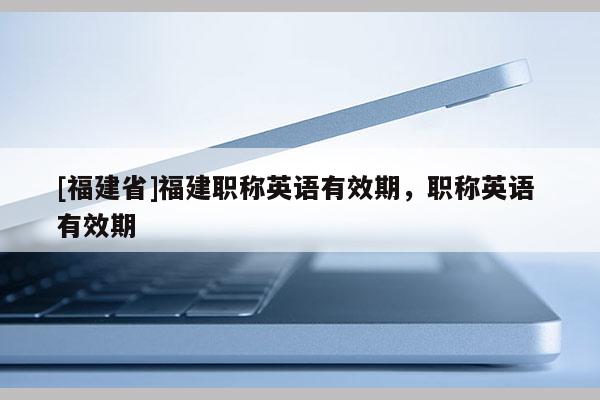 [福建省]福建職稱英語有效期，職稱英語 有效期