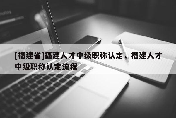 [福建省]福建人才中級(jí)職稱認(rèn)定，福建人才中級(jí)職稱認(rèn)定流程