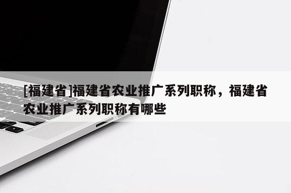 [福建省]福建省農(nóng)業(yè)推廣系列職稱，福建省農(nóng)業(yè)推廣系列職稱有哪些