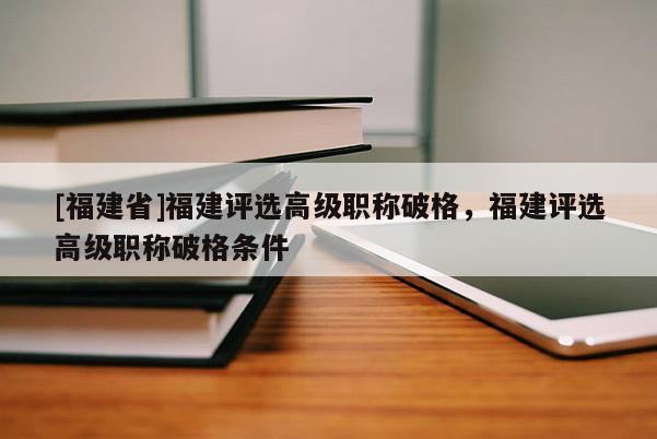 [福建省]福建評(píng)選高級(jí)職稱破格，福建評(píng)選高級(jí)職稱破格條件