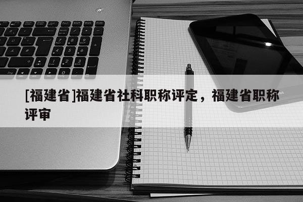 [福建省]福建省社科職稱評(píng)定，福建省職稱評(píng)審