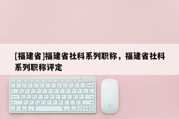 [福建省]福建省社科系列職稱，福建省社科系列職稱評定