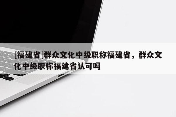 [福建省]群眾文化中級職稱福建省，群眾文化中級職稱福建省認可嗎