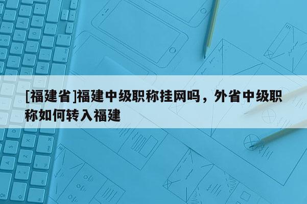 [福建省]福建中級職稱掛網嗎，外省中級職稱如何轉入福建