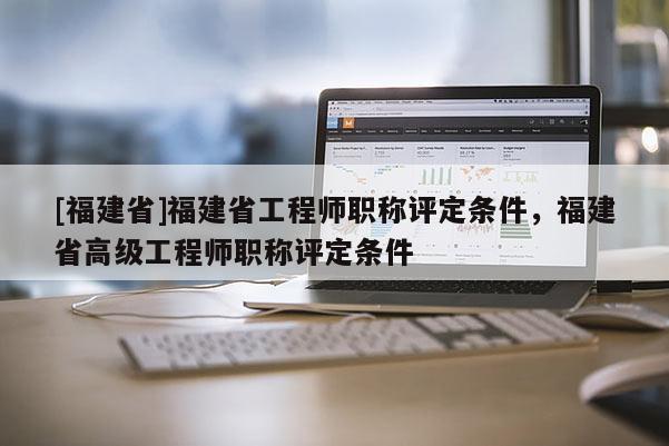 [福建省]福建省工程師職稱評定條件，福建省高級工程師職稱評定條件