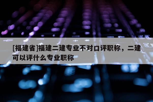 [福建省]福建二建專業(yè)不對口評職稱，二建可以評什么專業(yè)職稱