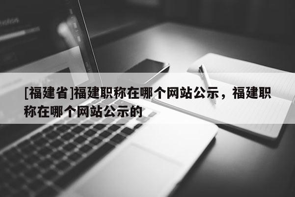 [福建省]福建職稱在哪個(gè)網(wǎng)站公示，福建職稱在哪個(gè)網(wǎng)站公示的