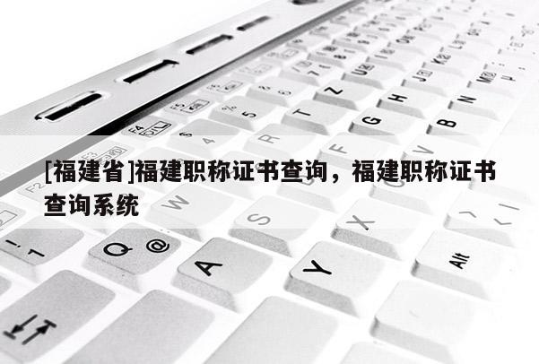 [福建省]福建職稱證書查詢，福建職稱證書查詢系統(tǒng)