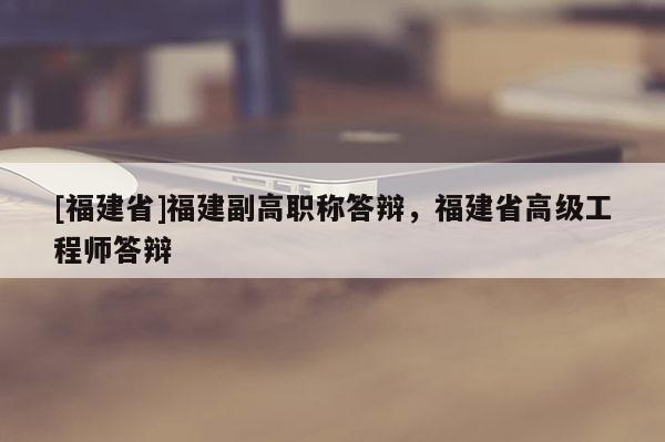 [福建省]福建副高職稱答辯，福建省高級工程師答辯