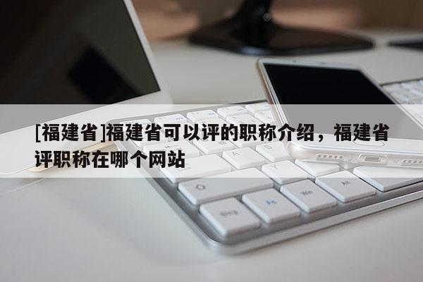 [福建省]福建省可以評的職稱介紹，福建省評職稱在哪個網(wǎng)站