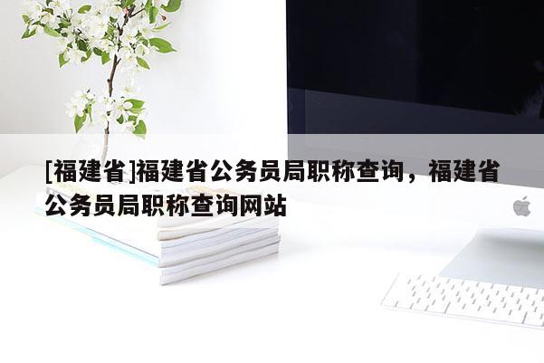 [福建省]福建省公務員局職稱查詢，福建省公務員局職稱查詢網站