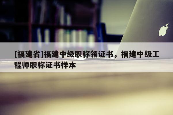 [福建省]福建中級職稱領(lǐng)證書，福建中級工程師職稱證書樣本