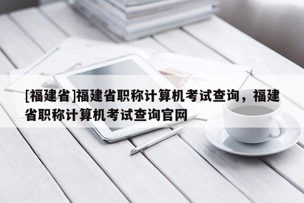 [福建省]福建省職稱計算機考試查詢，福建省職稱計算機考試查詢官網(wǎng)