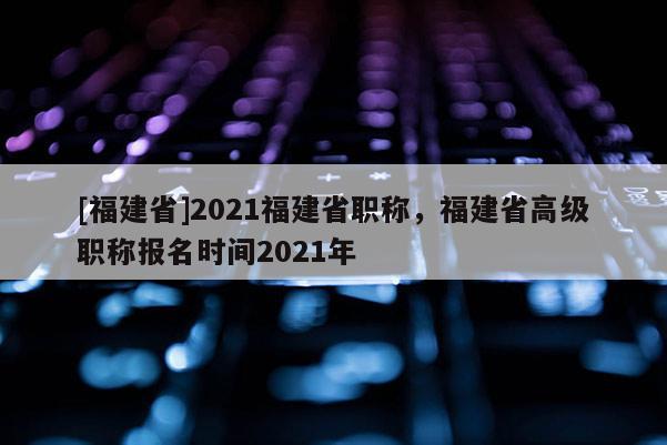 [福建省]2021福建省職稱，福建省高級職稱報名時間2021年