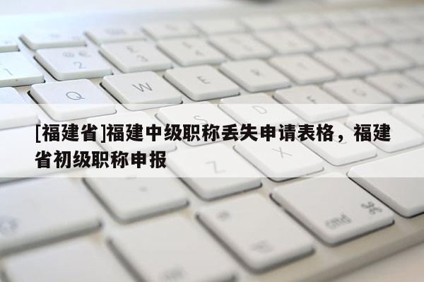 [福建省]福建中級職稱丟失申請表格，福建省初級職稱申報