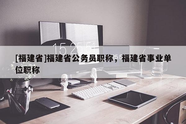 [福建省]福建省公務(wù)員職稱，福建省事業(yè)單位職稱