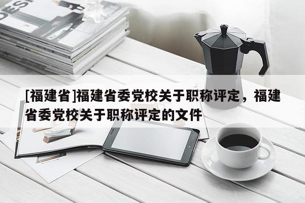 [福建省]福建省委黨校關于職稱評定，福建省委黨校關于職稱評定的文件