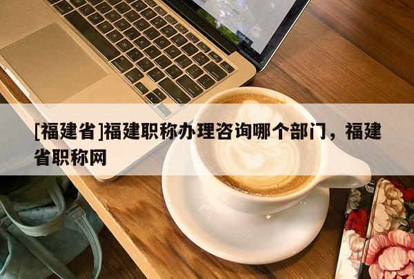 [福建省]福建職稱辦理咨詢哪個部門，福建省職稱網(wǎng)